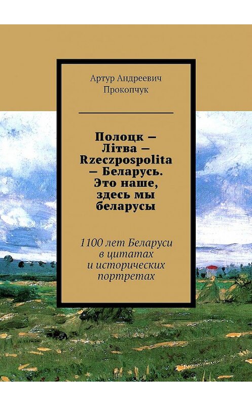 Обложка книги «Полоцк – Лiтва – Rzeczpospolita – Беларусь. Это наше, здесь мы беларусы. 1100 лет Беларуси в цитатах и исторических портретах» автора Артура Прокопчука. ISBN 9785449035035.