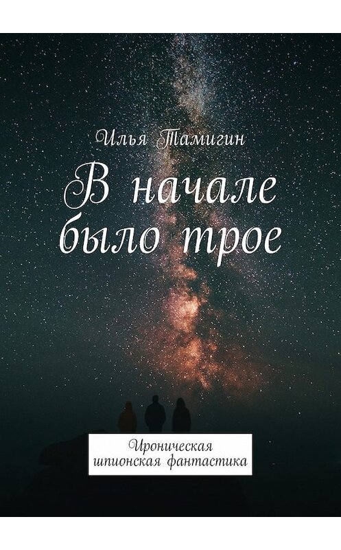 Обложка книги «В начале было трое. Ироническая шпионская фантастика» автора Ильи Тамигина. ISBN 9785449007063.