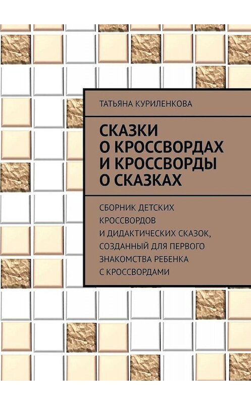 Обложка книги «Сказки о кроссвордах и кроссворды о сказках. Сборник детских кроссвордов и дидактических сказок, созданный для первого знакомства ребенка с кроссвордами» автора Татьяны Куриленковы. ISBN 9785449688408.