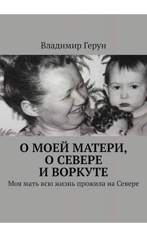 Обложка книги «О моей матери, о Севере и Воркуте. Моя мать всю жизнь прожила на Севере» автора Владимира Геруна. ISBN 9785449800190.