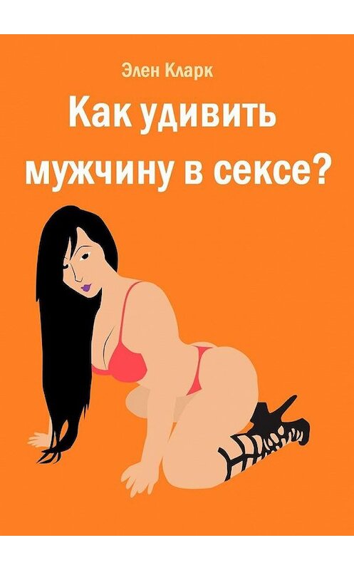 Обложка книги «Как удивить мужчину в сексе?» автора Элена Кларка. ISBN 9785005130136.