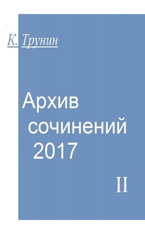 Обложка книги «Архив сочинений – 2017. Часть II» автора Константина Трунина. ISBN 9785449837332.