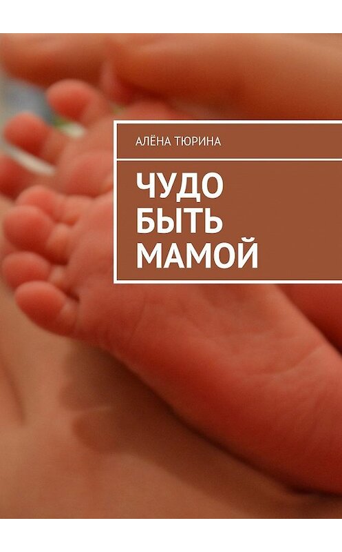 Обложка книги «Чудо быть мамой. Самое важное, что нужно знать заранее о беременности и рождении нового человека» автора Алёны Тюрины. ISBN 9785448559006.