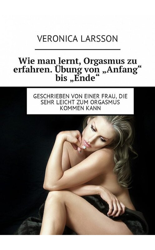 Обложка книги «Wie man lernt, Orgasmus zu erfahren. Übung von «Anfang» bis «Ende». Geschrieben von einer Frau, die sehr leicht zum Orgasmus kommen kann» автора Вероники Ларссона. ISBN 9785449010346.