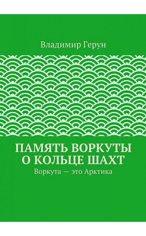 Обложка книги «Память Воркуты о кольце шахт. Воркута – это Арктика» автора Владимира Геруна. ISBN 9785448306020.