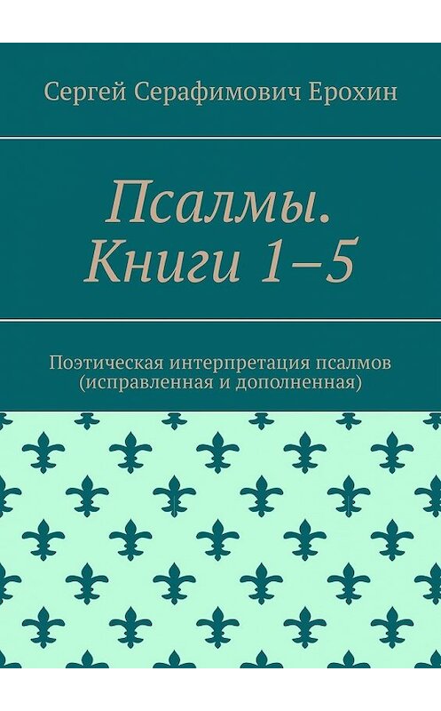 Обложка книги «Псалмы. Книги 1–5. Поэтическая интерпретация псалмов (исправленная и дополненная)» автора Сергея Ерохина. ISBN 9785449320827.