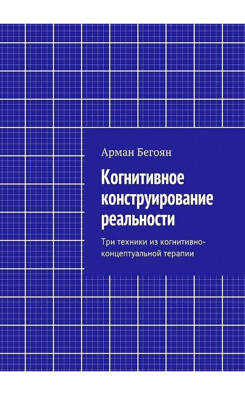 Обложка книги «Когнитивное конструирование реальности. Три техники из когнитивно-концептуальной терапии» автора Армана Бегояна. ISBN 9785448311260.