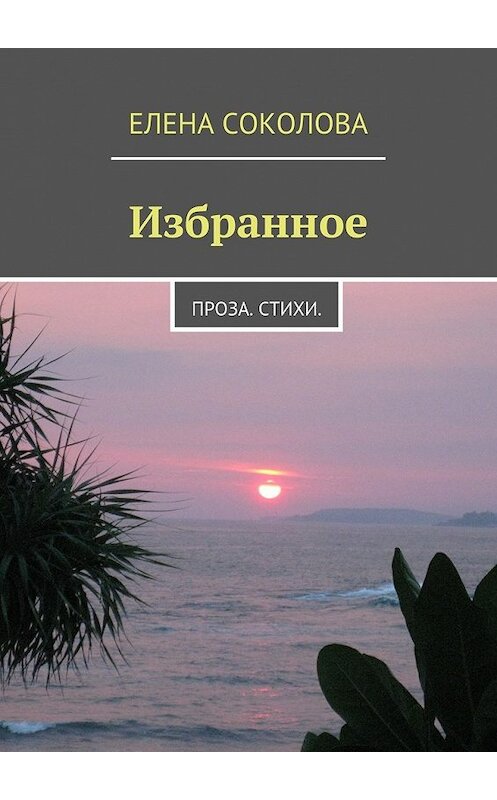 Обложка книги «Избранное. Проза. Стихи.» автора Елены Соколовы. ISBN 9785447464363.
