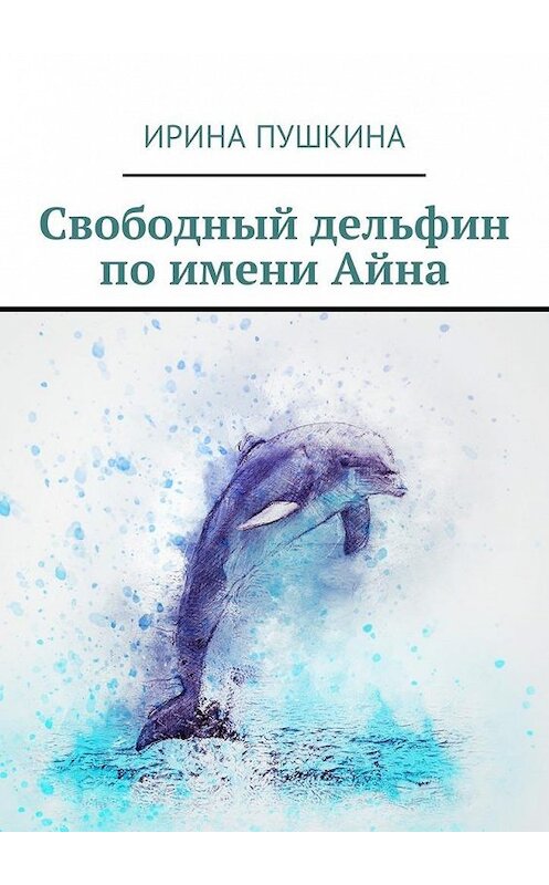 Обложка книги «Свободный дельфин по имени Айна» автора Ириной Пушкины. ISBN 9785448577321.