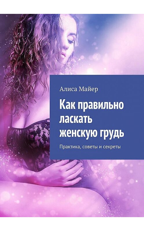 Обложка книги «Как правильно ласкать женскую грудь. Практика, советы и секреты» автора Алиси Майера. ISBN 9785449069726.