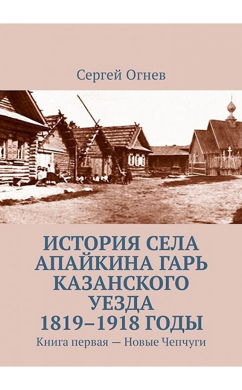 Обложка книги «История села Апайкина Гарь Казанского уезда 1819–1918 годы. Книга первая – Новые Чепчуги» автора Сергея Огнева. ISBN 9785449098283.