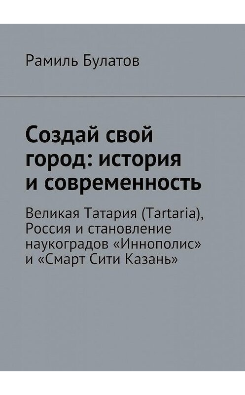 Обложка книги «Создай свой город: история и современность. Великая Татария (Tartaria), Россия и становление наукоградов «Иннополис» и «Смарт Сити Казань»» автора Рамиля Булатова. ISBN 9785448527951.