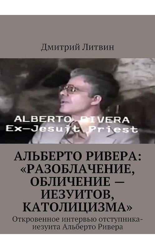 Обложка книги «Альберто Ривера: «Разоблачение, обличение – иезуитов, католицизма». Откровенное интервью отступника-иезуита Альберто Ривера» автора Дмитрия Литвина. ISBN 9785448559020.