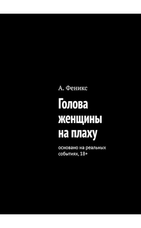 Обложка книги «Голова женщины на плаху. Основано на реальных событиях, 18+» автора А. Феникса. ISBN 9785449854087.