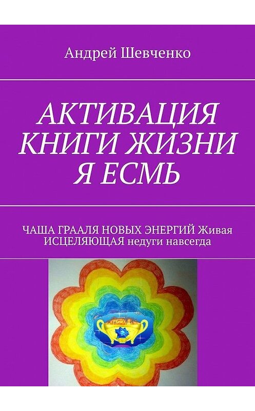 Обложка книги «АКТИВАЦИЯ КНИГИ ЖИЗНИ Я ЕСМЬ. ЧАША ГРААЛЯ НОВЫХ ЭНЕРГИЙ Живая ИСЦЕЛЯЮЩАЯ недуги навсегда» автора Андрей Шевченко. ISBN 9785005075543.