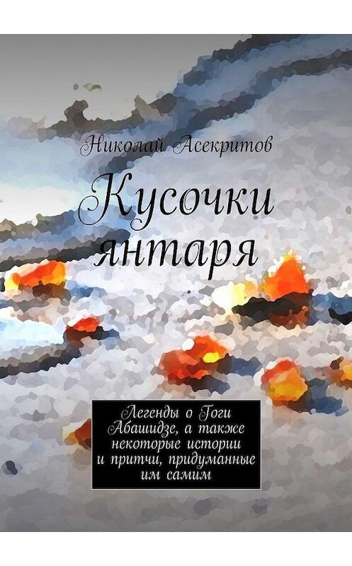 Обложка книги «Кусочки янтаря. Легенды о Гоги Абашидзе, а также некоторые истории и притчи, придуманные им самим» автора Николая Асекритова. ISBN 9785447489991.