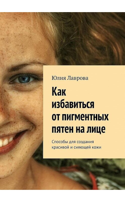 Обложка книги «Как избавиться от пигментных пятен на лице. Способы для создания красивой и сияющей кожи» автора Юлии Лавровы. ISBN 9785005039774.