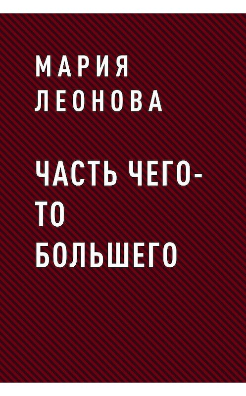 Обложка книги «ЧАСТЬ ЧЕГО-ТО БОЛЬШЕГО» автора Марии Леоновы.