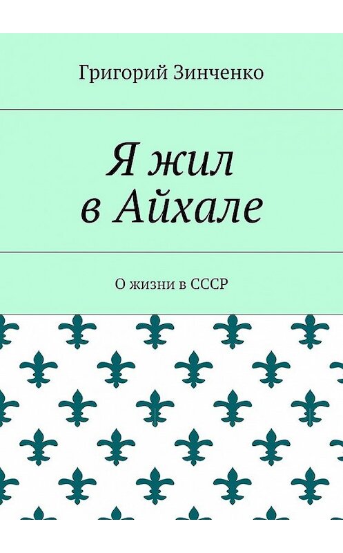 Обложка книги «Я жил в Айхале. О жизни в СССР» автора Григория Зинченки. ISBN 9785448379727.