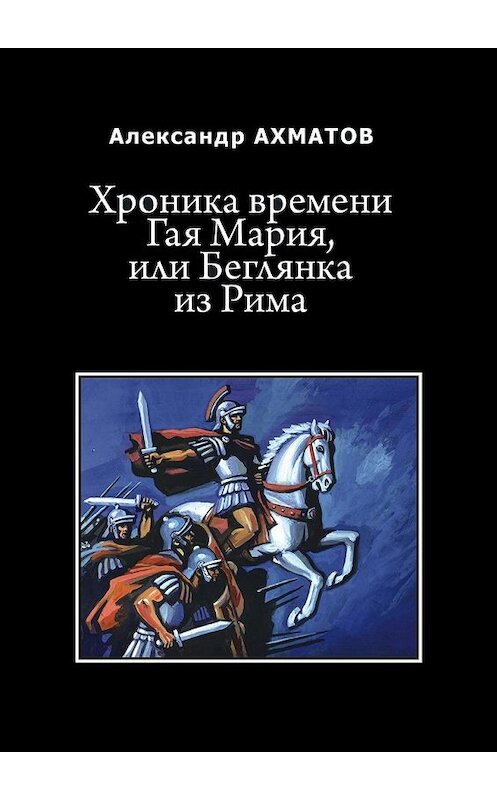 Обложка книги «Хроника времени Гая Мария, или Беглянка из Рима. Исторический роман» автора Александра Ахматова. ISBN 9785448376979.