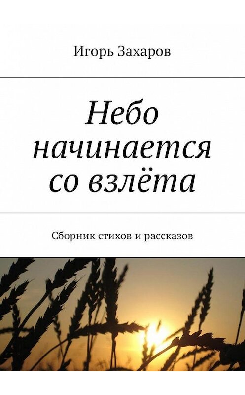 Обложка книги «Небо начинается со взлёта. Сборник стихов и рассказов» автора Игоря Захарова. ISBN 9785448574276.