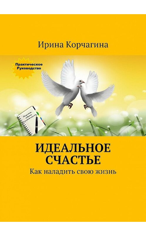 Обложка книги «Идеальное счастье. Практическое руководство, как наладить свою жизнь: рецепты, советы и упражнения.» автора Ириной Корчагины. ISBN 9785447482763.