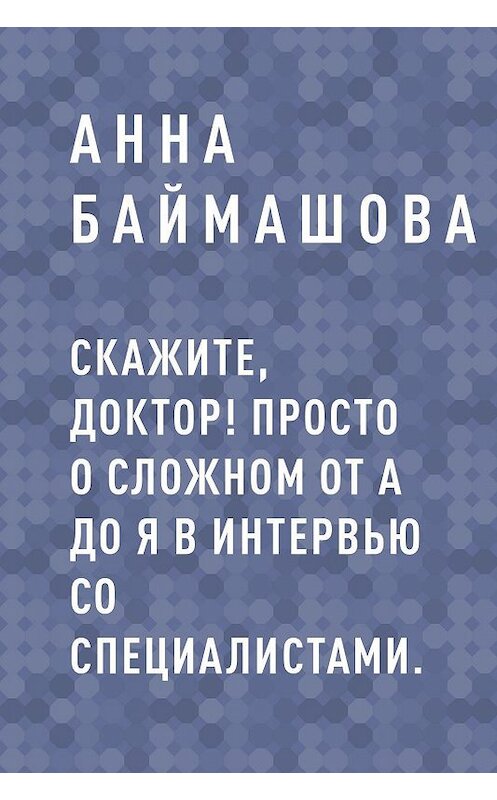 Обложка книги «Скажите, доктор! Просто о сложном от А до Я в интервью со специалистами.» автора Анны Баймашовы.