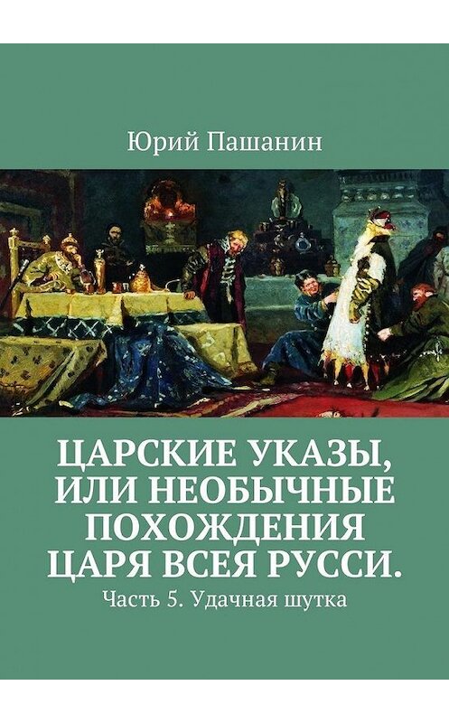 Обложка книги «Царские указы, или Необычные похождения Царя всея Русси. Часть 5. Удачная шутка» автора Юрия Пашанина. ISBN 9785449051547.