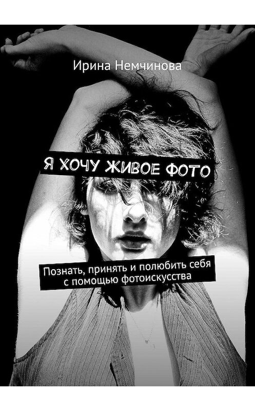 Обложка книги «Я хочу живое фото. Познать, принять и полюбить себя с помощью фотоискусства» автора Ириной Немчиновы. ISBN 9785448518928.