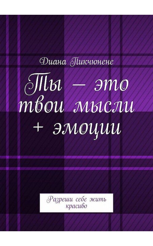 Обложка книги «Ты – это твои мысли + эмоции. Разреши себе жить красиво» автора Дианы Пикчюнене. ISBN 9785447482206.