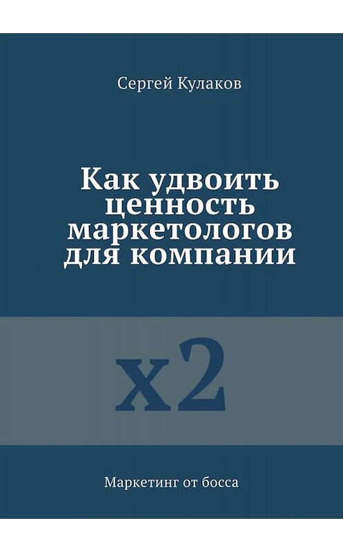 Обложка книги «Как удвоить ценность маркетологов для компании. Маркетинг от босса» автора Сергея Кулакова. ISBN 9785005076908.