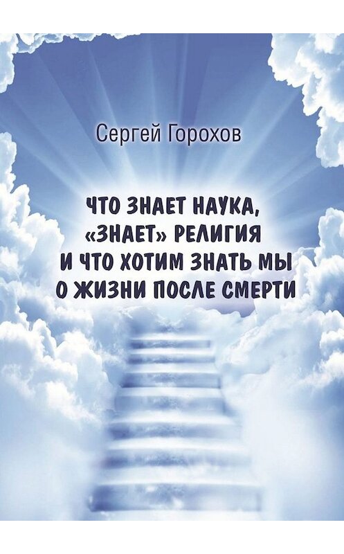 Обложка книги «Что знает наука, «знает» религия и что хотим знать мы о жизни после смерти» автора Сергея Горохова. ISBN 9785449667823.