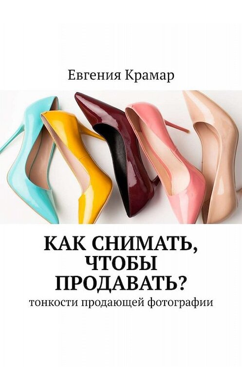 Обложка книги «Как снимать, чтобы продавать? Тонкости продающей фотографии» автора Евгении Крамара. ISBN 9785449682741.