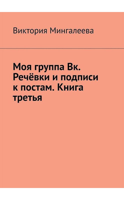 Обложка книги «Моя группа Вк. Речёвки и подписи к постам. Книга третья» автора Виктории Мингалеевы. ISBN 9785005087096.