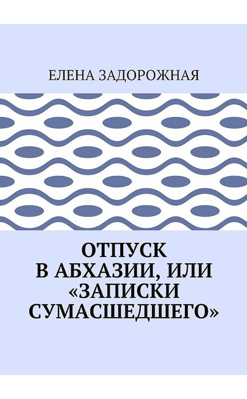Обложка книги «Отпуск в Абхазии, или «Записки сумасшедшего»» автора Елены Задорожная. ISBN 9785448549922.