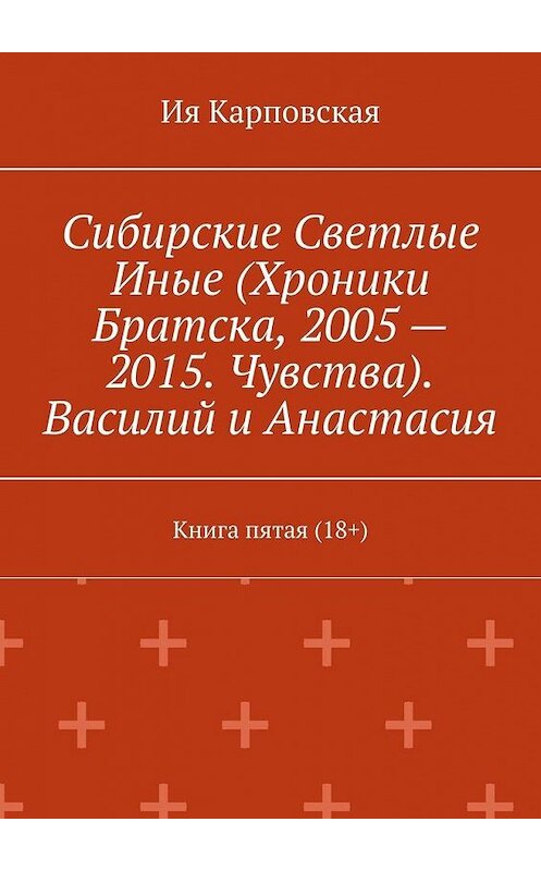 Обложка книги «Сибирские Светлые Иные (Хроники Братска, 2005 – 2015. Чувства). Василий и Анастасия. Книга пятая (18+)» автора Ии Карповская. ISBN 9785005127853.