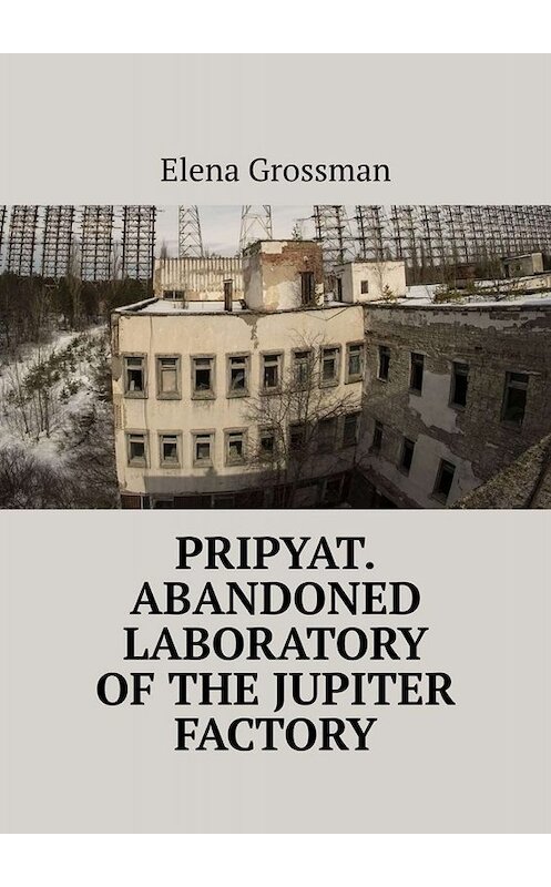 Обложка книги «Pripyat. Abandoned laboratory of the Jupiter factory» автора Elena Grossman. ISBN 9785005059765.