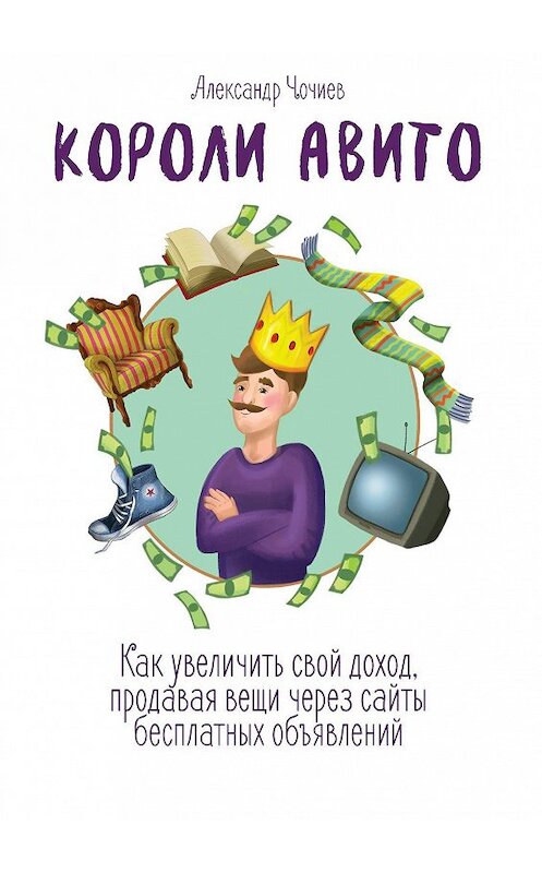 Обложка книги «Короли Авито. Как увеличить свой доход, продавая вещи через сайты бесплатных объявлений» автора Александра Чочиева. ISBN 9785448537639.