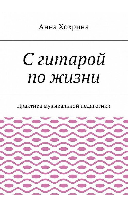 Обложка книги «С гитарой по жизни. Практика музыкальной педагогики» автора Анны Хохрины. ISBN 9785449342027.