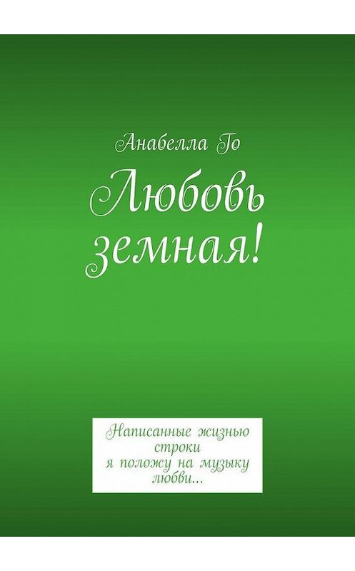 Обложка книги «Любовь земная! Написанные жизнью строки я положу на музыку любви…» автора Анабеллы Го. ISBN 9785005142153.