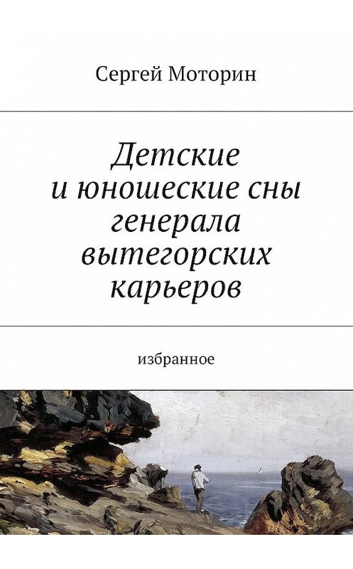 Обложка книги «Детские и юношеские сны генерала вытегорских карьеров. Избранное» автора Сергея Моторина. ISBN 9785449002129.