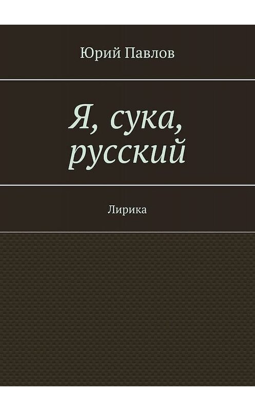 Обложка книги «Я, сука, русский. Лирика» автора Юрия Павлова. ISBN 9785449836090.