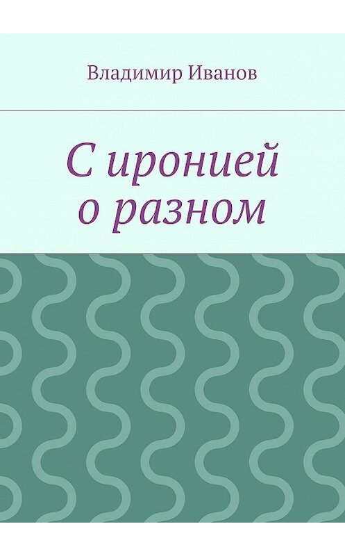 Обложка книги «С иронией о разном» автора Владимира Иванова. ISBN 9785447431976.