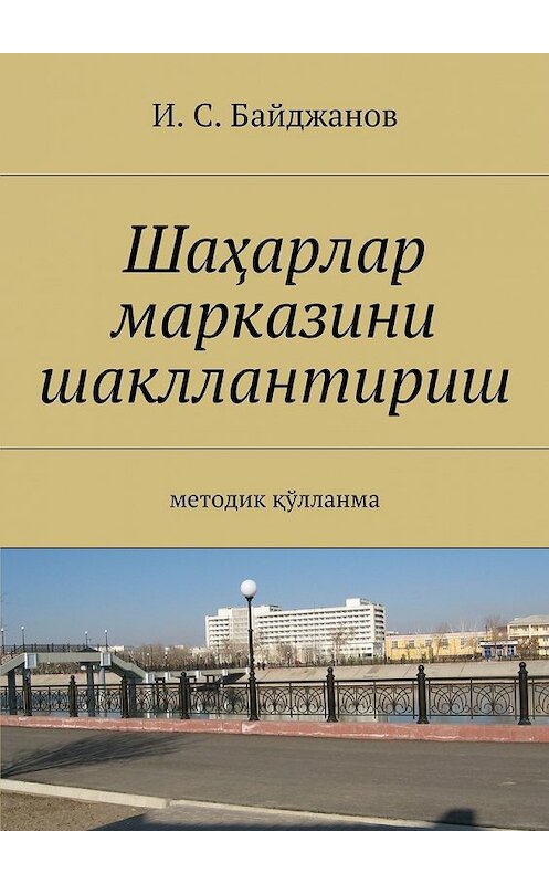 Обложка книги «Шаҳарлар марказини шакллантириш. Методик қўлланма» автора Ибадуллы Байджанова. ISBN 9785448324406.