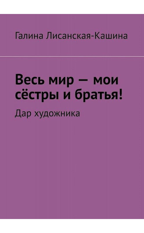 Обложка книги «Весь мир – мои сёстры и братья! Дар художника» автора Галиной Лисанская-Кашины. ISBN 9785449823076.