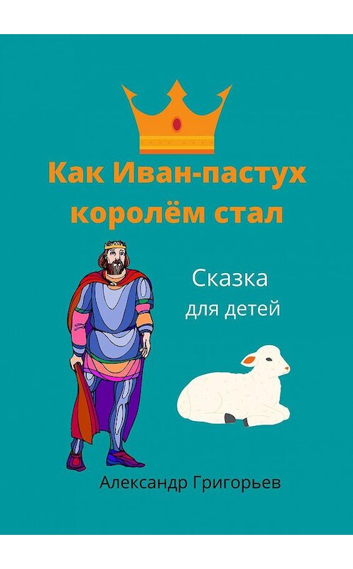 Обложка книги «Как Иван-пастух королём стал. Сказка для детей» автора Александра Григорьева. ISBN 9785448392108.