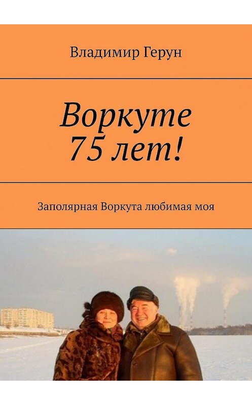 Обложка книги «Воркуте 75 лет! Заполярная Воркута любимая моя» автора Владимира Геруна. ISBN 9785449377258.