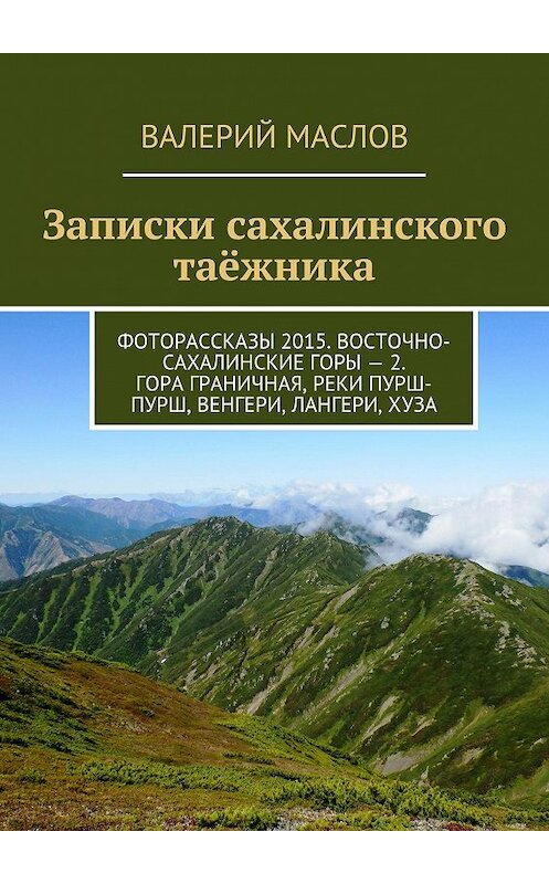 Обложка книги «Записки сахалинского таёжника. Фоторассказы 2015. Восточно-Сахалинские горы – 2. Гора Граничная, реки Пурш-Пурш, Венгери, Лангери, Хуза» автора Валерия Маслова. ISBN 9785447425630.