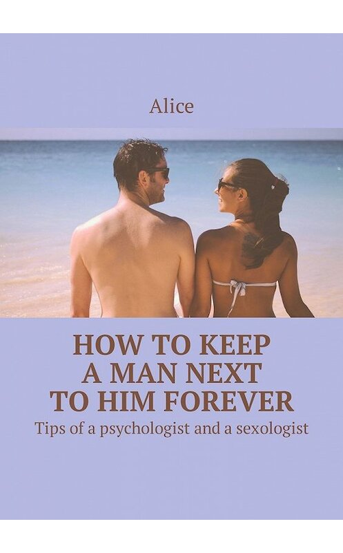 Обложка книги «How to keep a man next to him forever. Tips of a psychologist and a sexologist» автора Alice. ISBN 9785449308078.