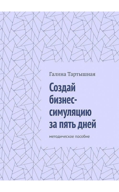 Обложка книги «Создай бизнес-симуляцию за пять дней. методическое пособие» автора Галиной Тартышная. ISBN 9785005118028.